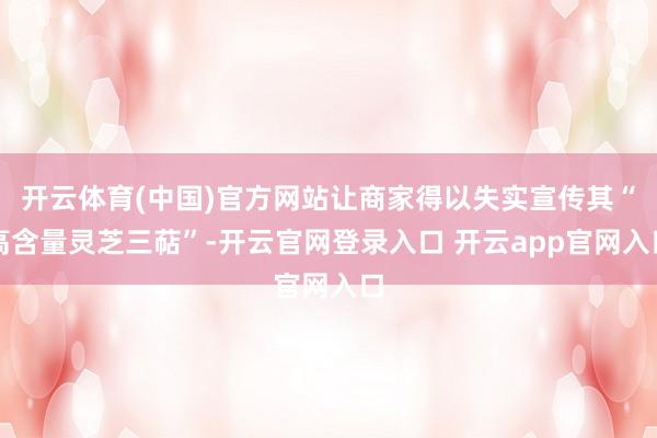 开云体育(中国)官方网站让商家得以失实宣传其“高含量灵芝三萜”-开云官网登录入口 开云app官网入口