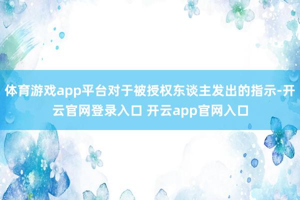 体育游戏app平台对于被授权东谈主发出的指示-开云官网登录入口 开云app官网入口