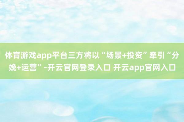 体育游戏app平台三方将以“场景+投资”牵引“分娩+运营”-开云官网登录入口 开云app官网入口