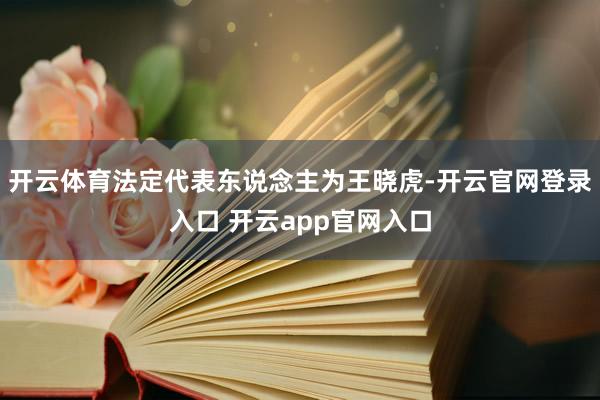 开云体育法定代表东说念主为王晓虎-开云官网登录入口 开云app官网入口