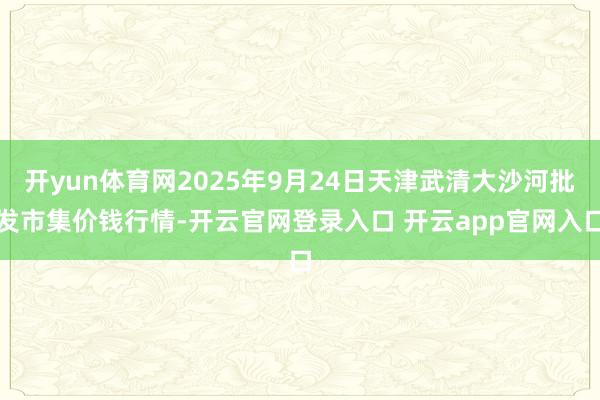 开yun体育网2025年9月24日天津武清大沙河批发市集价钱行情-开云官网登录入口 开云app官网入口