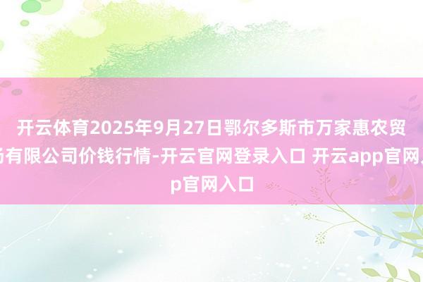 开云体育2025年9月27日鄂尔多斯市万家惠农贸商场有限公司价钱行情-开云官网登录入口 开云app官网入口