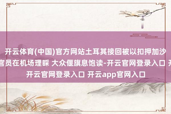 开云体育(中国)官方网站土耳其接回被以扣押加沙船队东谈主员：官员在机场理睬 大众偃旗息饱读-开云官网登录入口 开云app官网入口