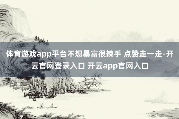 体育游戏app平台不想暴富很辣手 点赞走一走-开云官网登录入口 开云app官网入口