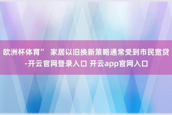 欧洲杯体育”  家居以旧换新策略通常受到市民宽贷-开云官网登录入口 开云app官网入口