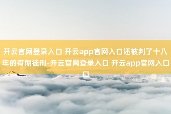 开云官网登录入口 开云app官网入口还被判了十八年的有期徒刑-开云官网登录入口 开云app官网入口