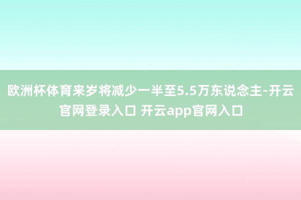 欧洲杯体育来岁将减少一半至5.5万东说念主-开云官网登录入口 开云app官网入口