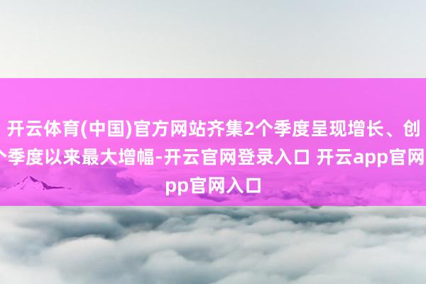 开云体育(中国)官方网站齐集2个季度呈现增长、创11个季度以来最大增幅-开云官网登录入口 开云app官网入口