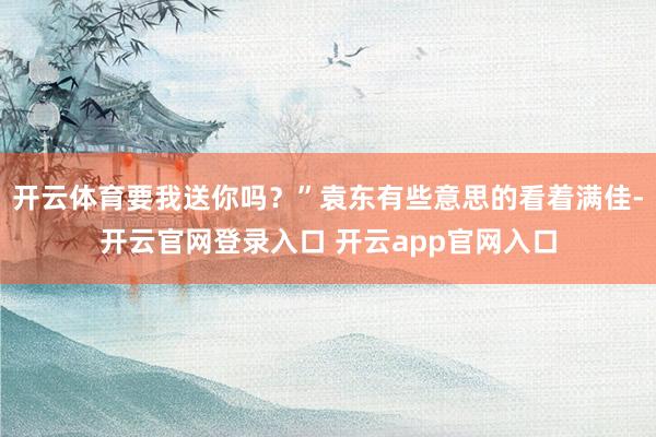 开云体育要我送你吗？”袁东有些意思的看着满佳-开云官网登录入口 开云app官网入口