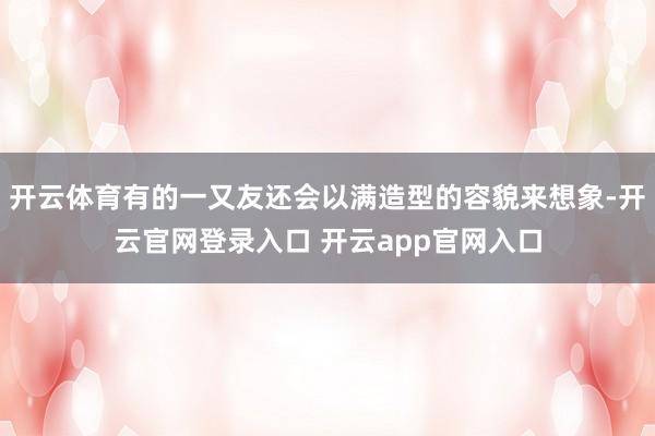 开云体育有的一又友还会以满造型的容貌来想象-开云官网登录入口 开云app官网入口