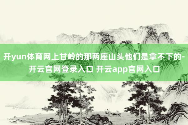开yun体育网上甘岭的那两座山头他们是拿不下的-开云官网登录入口 开云app官网入口