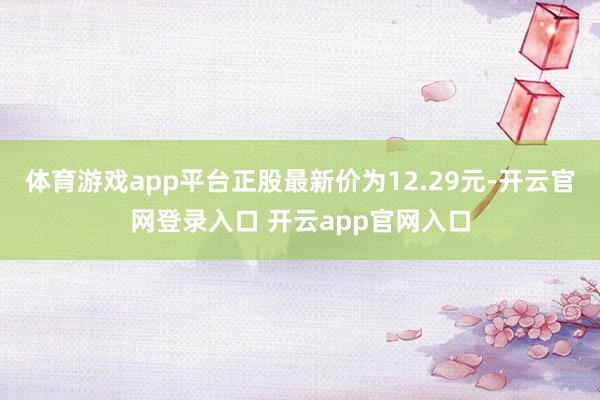 体育游戏app平台正股最新价为12.29元-开云官网登录入口 开云app官网入口