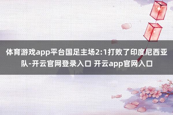 体育游戏app平台国足主场2:1打败了印度尼西亚队-开云官网登录入口 开云app官网入口