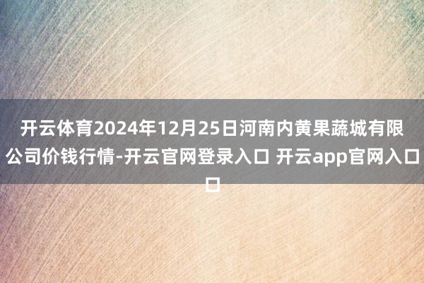 开云体育2024年12月25日河南内黄果蔬城有限公司价钱行情-开云官网登录入口 开云app官网入口