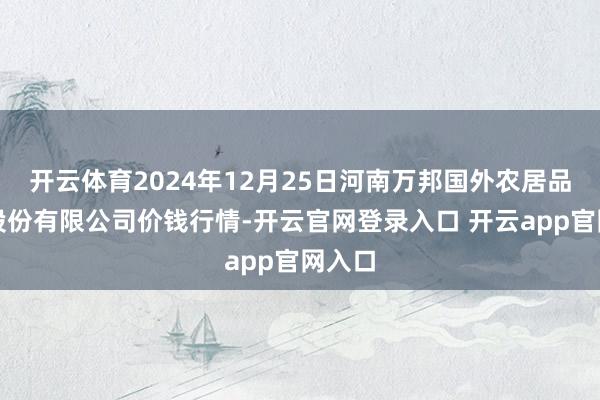 开云体育2024年12月25日河南万邦国外农居品物流股份有限公司价钱行情-开云官网登录入口 开云app官网入口