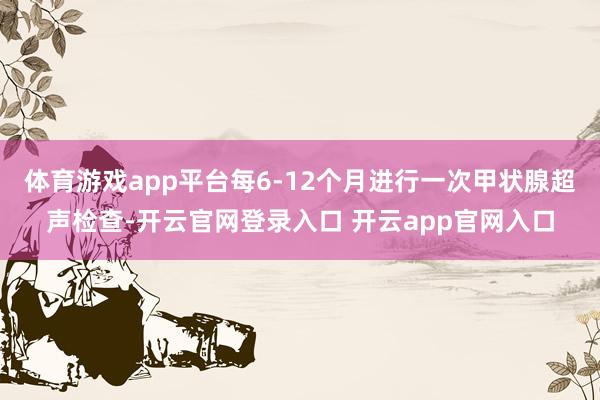 体育游戏app平台每6-12个月进行一次甲状腺超声检查-开云官网登录入口 开云app官网入口