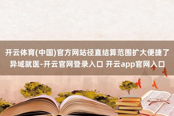 开云体育(中国)官方网站径直结算范围扩大便捷了异域就医-开云官网登录入口 开云app官网入口