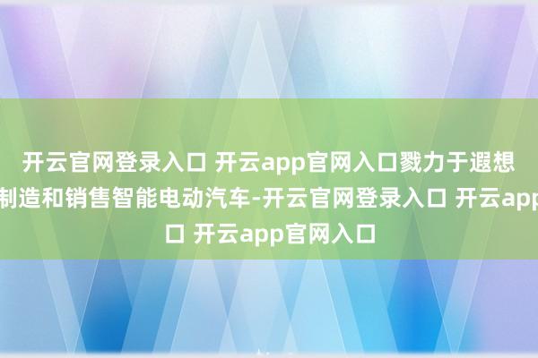 开云官网登录入口 开云app官网入口戮力于遐想、确立、制造和销售智能电动汽车-开云官网登录入口 开云app官网入口