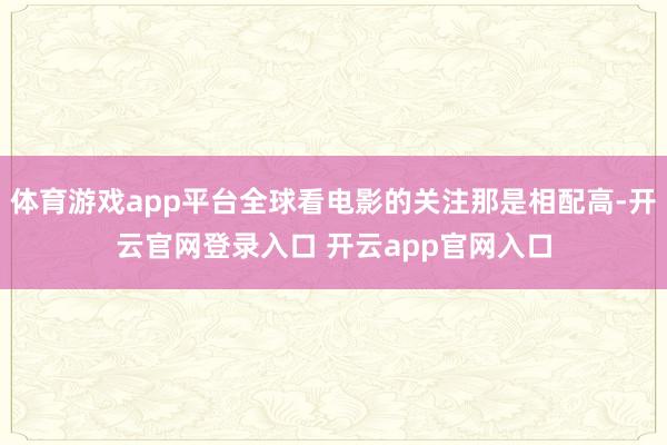 体育游戏app平台全球看电影的关注那是相配高-开云官网登录入口 开云app官网入口