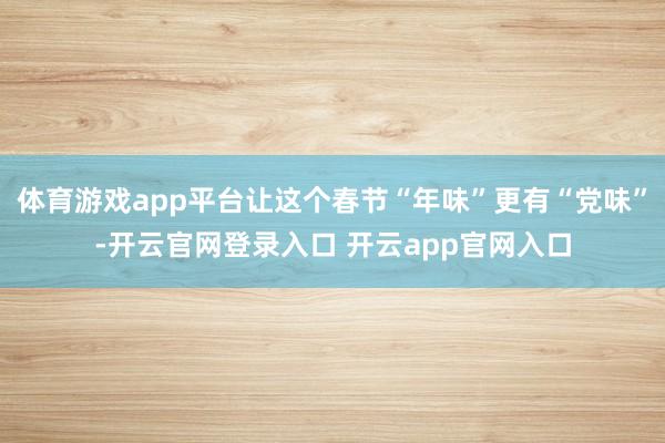 体育游戏app平台让这个春节“年味”更有“党味”-开云官网登录入口 开云app官网入口