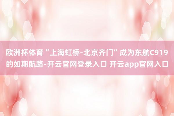 欧洲杯体育“上海虹桥-北京齐门”成为东航C919的如期航路-开云官网登录入口 开云app官网入口