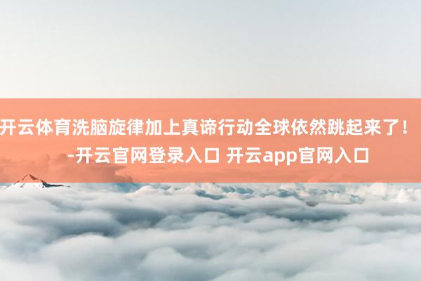 开云体育洗脑旋律加上真谛行动全球依然跳起来了！    -开云官网登录入口 开云app官网入口