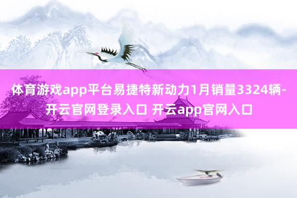 体育游戏app平台易捷特新动力1月销量3324辆-开云官网登录入口 开云app官网入口