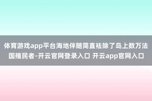 体育游戏app平台海地伴随简直袪除了岛上数万法国殖民者-开云官网登录入口 开云app官网入口