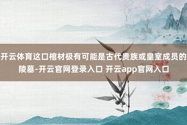 开云体育这口棺材极有可能是古代贵族或皇室成员的陵墓-开云官网登录入口 开云app官网入口