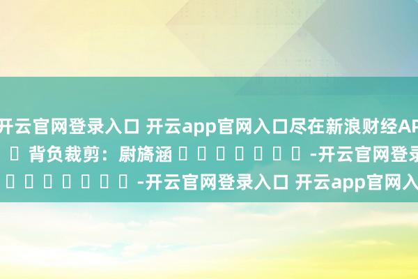 开云官网登录入口 开云app官网入口尽在新浪财经APP            						背负裁剪：尉旖涵 							-开云官网登录入口 开云app官网入口