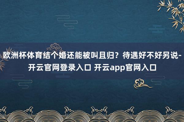 欧洲杯体育结个婚还能被叫且归？待遇好不好另说-开云官网登录入口 开云app官网入口