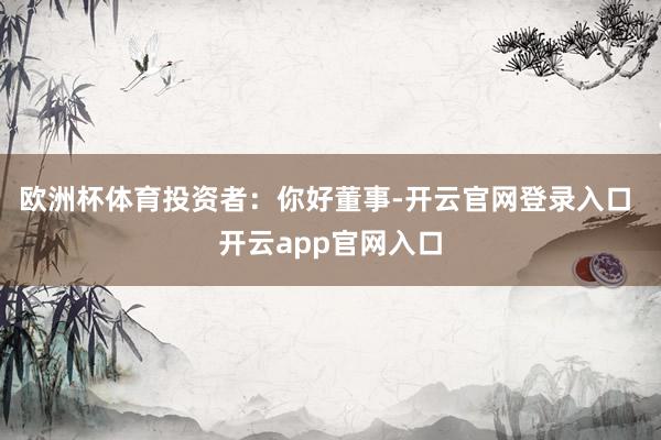 欧洲杯体育　　投资者：你好董事-开云官网登录入口 开云app官网入口