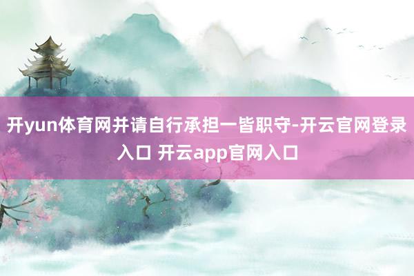 开yun体育网并请自行承担一皆职守-开云官网登录入口 开云app官网入口