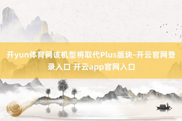 开yun体育网该机型将取代Plus版块-开云官网登录入口 开云app官网入口