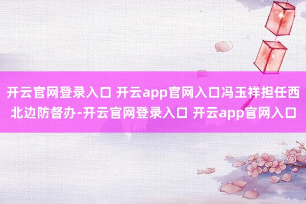 开云官网登录入口 开云app官网入口冯玉祥担任西北边防督办-开云官网登录入口 开云app官网入口