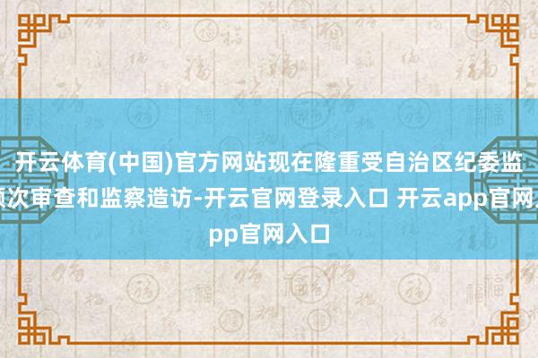 开云体育(中国)官方网站现在隆重受自治区纪委监委顺次审查和监察造访-开云官网登录入口 开云app官网入口