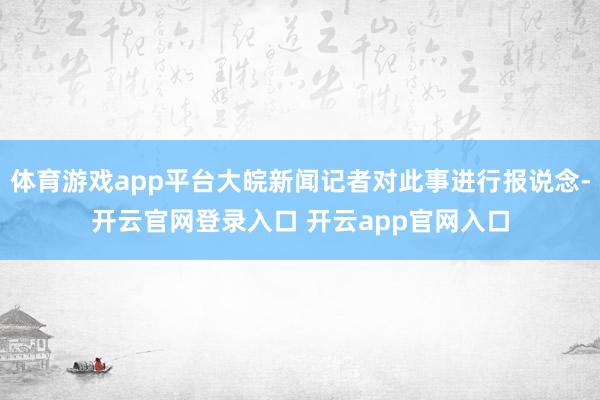 体育游戏app平台大皖新闻记者对此事进行报说念-开云官网登录入口 开云app官网入口
