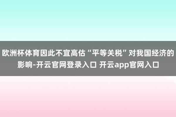 欧洲杯体育因此不宜高估“平等关税”对我国经济的影响-开云官网登录入口 开云app官网入口