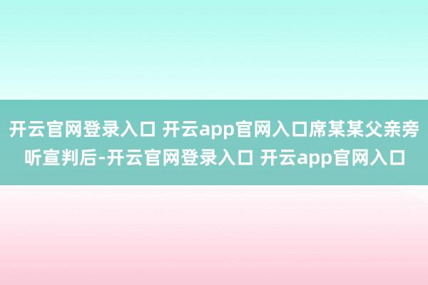 开云官网登录入口 开云app官网入口席某某父亲旁听宣判后-开云官网登录入口 开云app官网入口