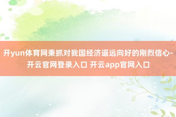 开yun体育网秉抓对我国经济遥远向好的刚烈信心-开云官网登录入口 开云app官网入口
