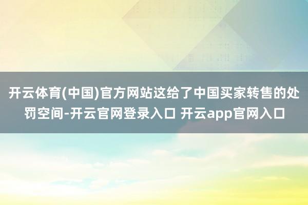 开云体育(中国)官方网站这给了中国买家转售的处罚空间-开云官网登录入口 开云app官网入口