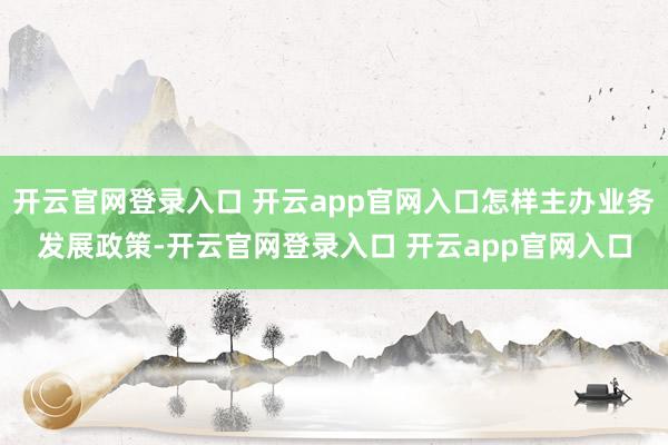 开云官网登录入口 开云app官网入口怎样主办业务发展政策-开云官网登录入口 开云app官网入口