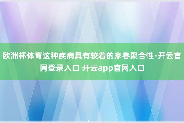 欧洲杯体育这种疾病具有较着的家眷聚合性-开云官网登录入口 开云app官网入口
