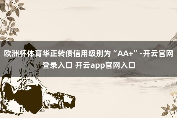 欧洲杯体育华正转债信用级别为“AA+”-开云官网登录入口 开云app官网入口