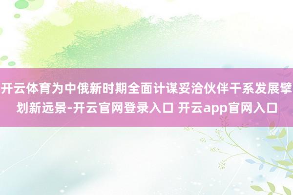 开云体育为中俄新时期全面计谋妥洽伙伴干系发展擘划新远景-开云官网登录入口 开云app官网入口