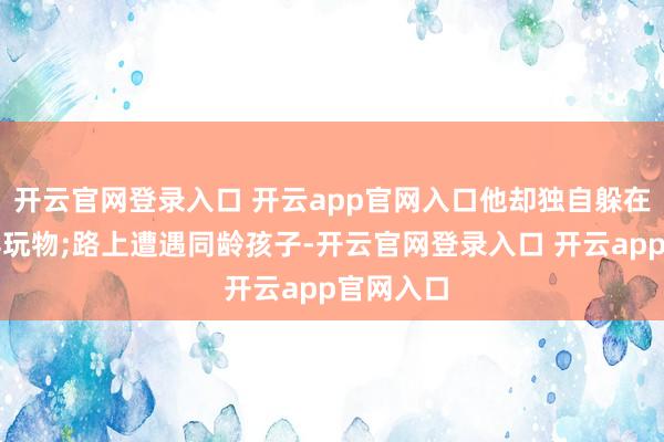 开云官网登录入口 开云app官网入口他却独自躲在边缘摆弄玩物;路上遭遇同龄孩子-开云官网登录入口 开云app官网入口