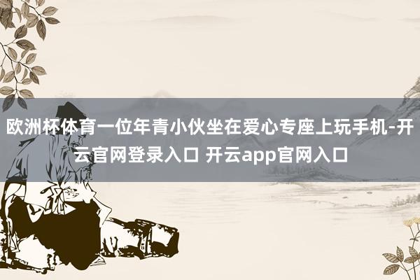 欧洲杯体育一位年青小伙坐在爱心专座上玩手机-开云官网登录入口 开云app官网入口