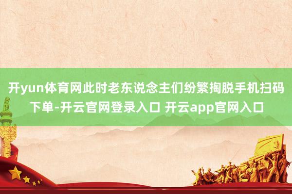 开yun体育网此时老东说念主们纷繁掏脱手机扫码下单-开云官网登录入口 开云app官网入口