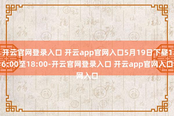 开云官网登录入口 开云app官网入口5月19日下昼16:00至18:00-开云官网登录入口 开云app官网入口