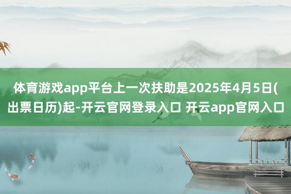 体育游戏app平台上一次扶助是2025年4月5日(出票日历)起-开云官网登录入口 开云app官网入口